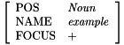 \[ \left [ \begin{array}{ll} \mbox{POS} & \mbox{\emph{Noun}} \\ \mbox{NAME} & \mbox{\emph{example}} \\ \mbox{FOCUS} & \mbox{+} \\ \end{array} \right ] \]